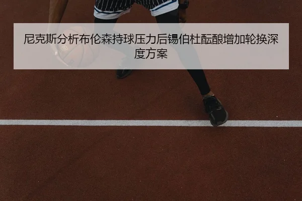 尼克斯分析布伦森持球压力后锡伯杜酝酿增加轮换深度方案